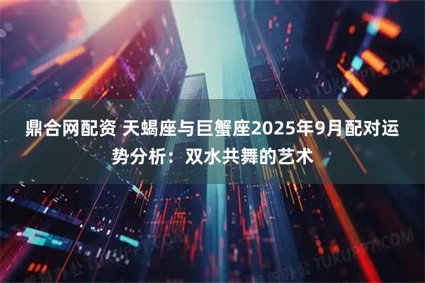 鼎合网配资 天蝎座与巨蟹座2025年9月配对运势分析：双水共舞的艺术