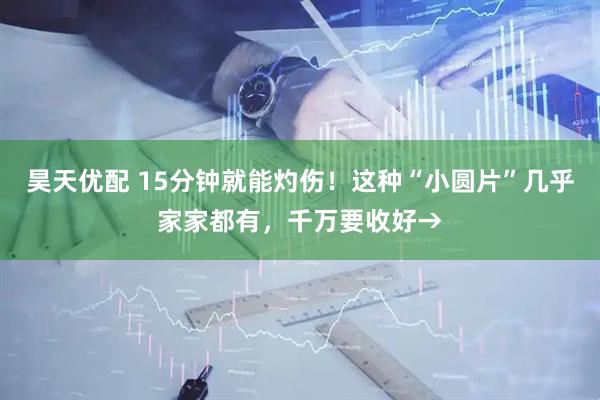 昊天优配 15分钟就能灼伤！这种“小圆片”几乎家家都有，千万要收好→