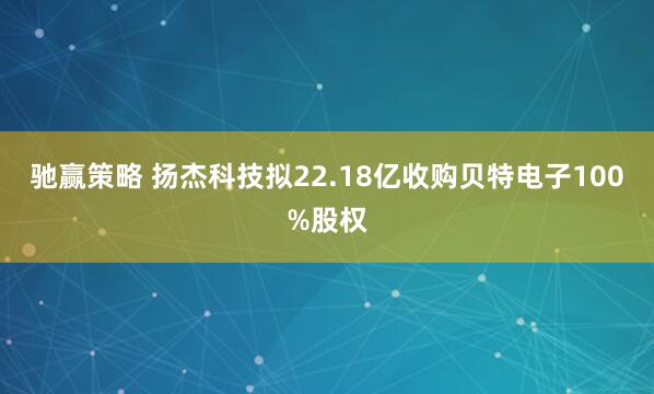 驰赢策略 扬杰科技拟22.18亿收购贝特电子100%股权