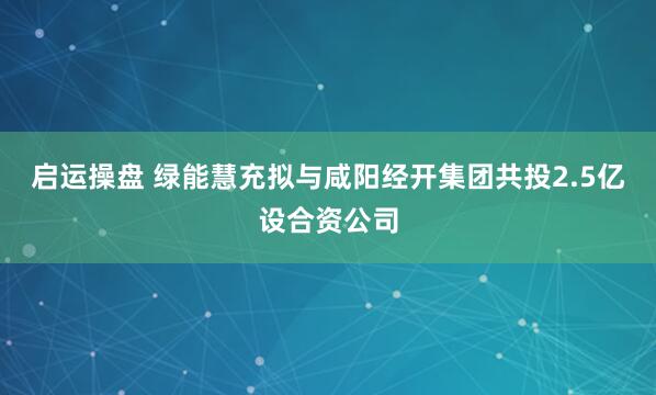 启运操盘 绿能慧充拟与咸阳经开集团共投2.5亿设合资公司