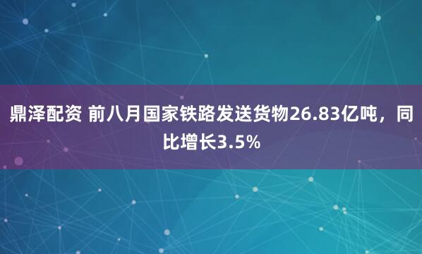 鼎泽配资 前八月国家铁路发送货物26.83亿吨，同比增长3.5%