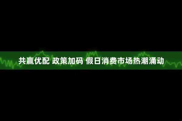 共赢优配 政策加码 假日消费市场热潮涌动