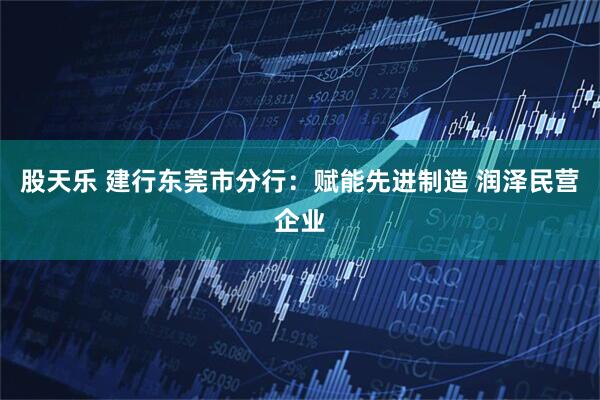 股天乐 建行东莞市分行：赋能先进制造 润泽民营企业