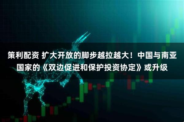 策利配资 扩大开放的脚步越拉越大！中国与南亚国家的《双边促进和保护投资协定》或升级