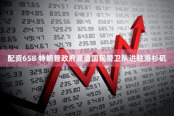 配资658 特朗普政府派遣国民警卫队进驻洛杉矶