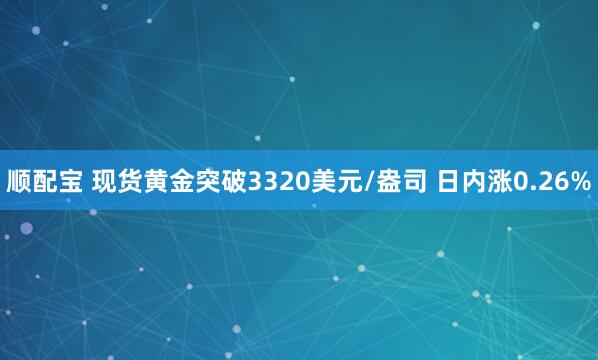 顺配宝 现货黄金突破3320美元/盎司 日内涨0.26%