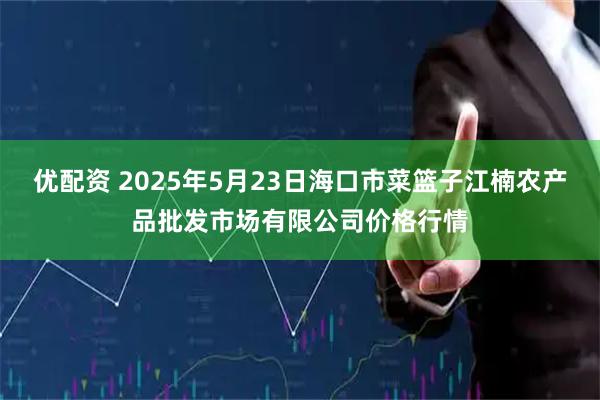 优配资 2025年5月23日海口市菜篮子江楠农产品批发市场有限公司价格行情