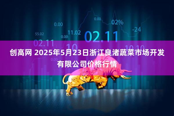 创高网 2025年5月23日浙江良渚蔬菜市场开发有限公司价格行情
