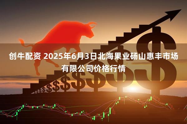 创牛配资 2025年6月3日北海果业砀山惠丰市场有限公司价格行情