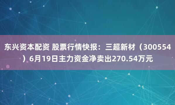 东兴资本配资 股票行情快报：三超新材（300554）6月19日主力资金净卖出270.54万元