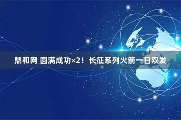 鼎和网 圆满成功×2！长征系列火箭一日双发