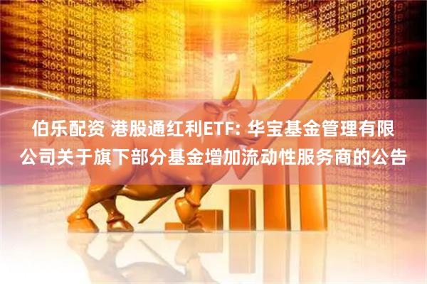 伯乐配资 港股通红利ETF: 华宝基金管理有限公司关于旗下部分基金增加流动性服务商的公告