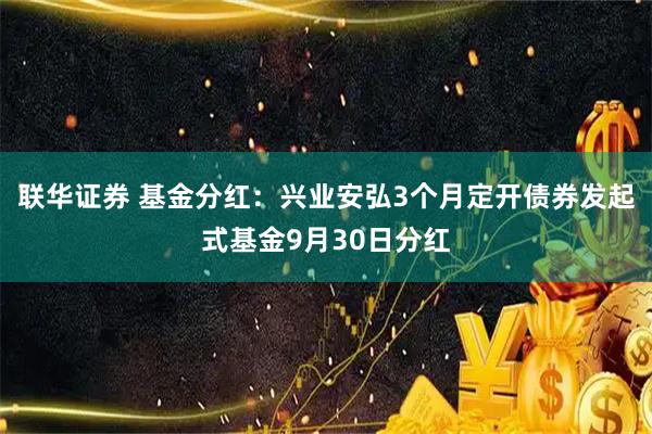 联华证券 基金分红：兴业安弘3个月定开债券发起式基金9月30日分红
