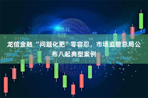 龙信金融 “问题化肥”零容忍，市场监管总局公布八起典型案例
