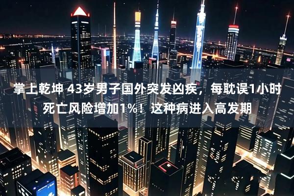掌上乾坤 43岁男子国外突发凶疾,每耽误1小时死亡风险增加1%!这种病进入高发期