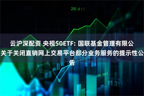 云沪深配资 央视50ETF: 国联基金管理有限公司关于关闭直销网上交易平台部分业务服务的提示性公告