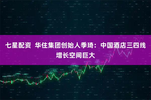 七星配资 华住集团创始人季琦:中国酒店三四线增长空间巨大