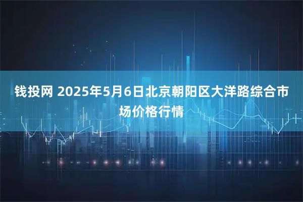 钱投网 2025年5月6日北京朝阳区大洋路综合市场价格行情