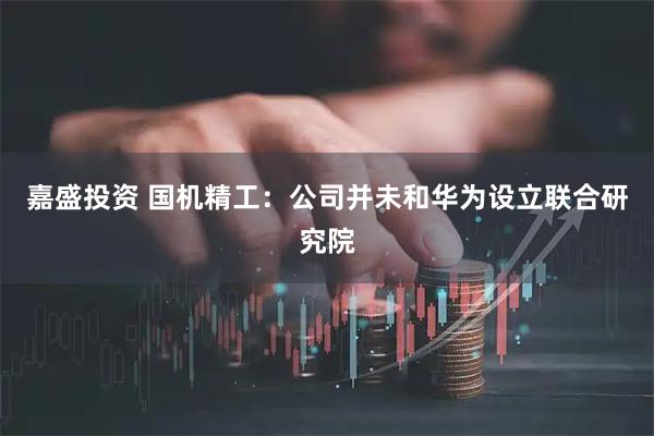 嘉盛投资 国机精工：公司并未和华为设立联合研究院