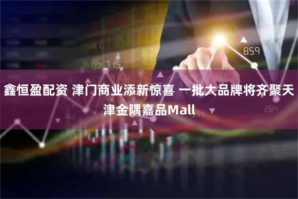 鑫恒盈配资 津门商业添新惊喜 一批大品牌将齐聚天津金隅嘉品Mall