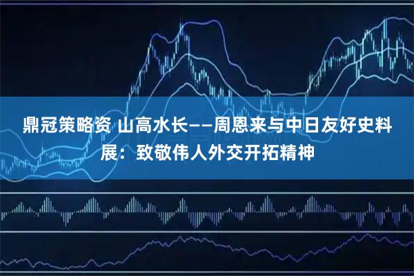 鼎冠策略资 山高水长——周恩来与中日友好史料展：致敬伟人外交开拓精神