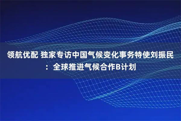 领航优配 独家专访中国气候变化事务特使刘振民：全球推进气候合作B计划
