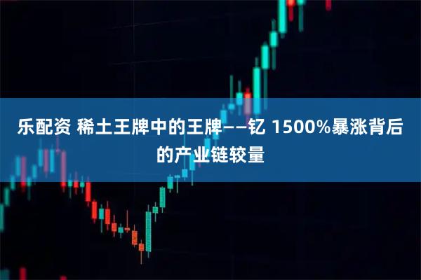 乐配资 稀土王牌中的王牌——钇 1500%暴涨背后的产业链较量