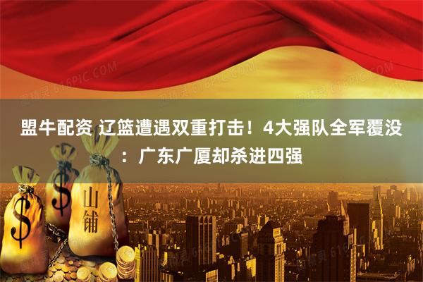 盟牛配资 辽篮遭遇双重打击!4大强队全军覆没:广东广厦却杀进四强