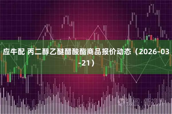 应牛配 丙二醇乙醚醋酸酯商品报价动态（2026-03-21）
