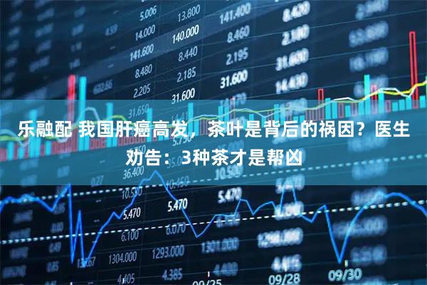 乐融配 我国肝癌高发，茶叶是背后的祸因？医生劝告：3种茶才是帮凶