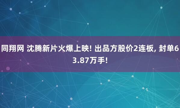 同翔网 沈腾新片火爆上映! 出品方股价2连板, 封单63.87万手!