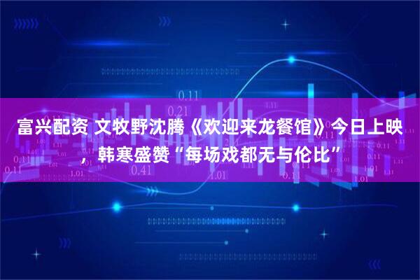 富兴配资 文牧野沈腾《欢迎来龙餐馆》今日上映,韩寒盛赞“每场戏都无与伦比”