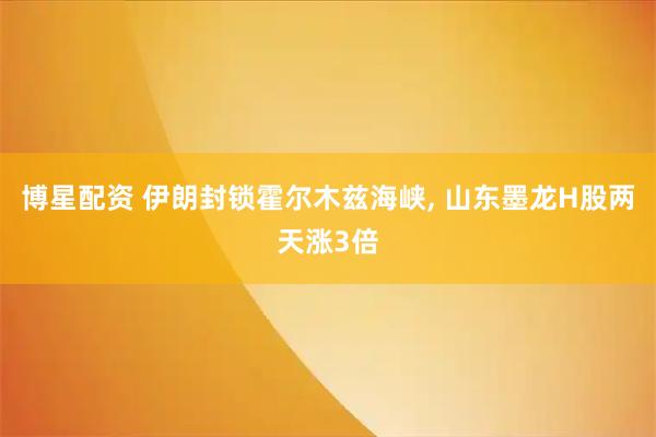 博星配资 伊朗封锁霍尔木兹海峡, 山东墨龙H股两天涨3倍